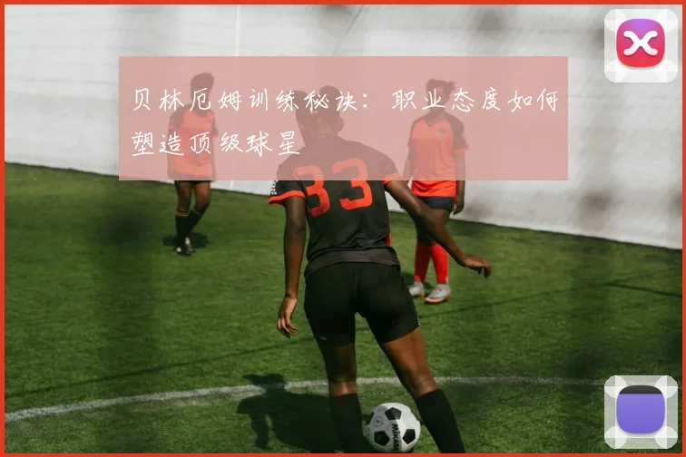 贝林厄姆训练秘诀：职业态度如何塑造顶级球星