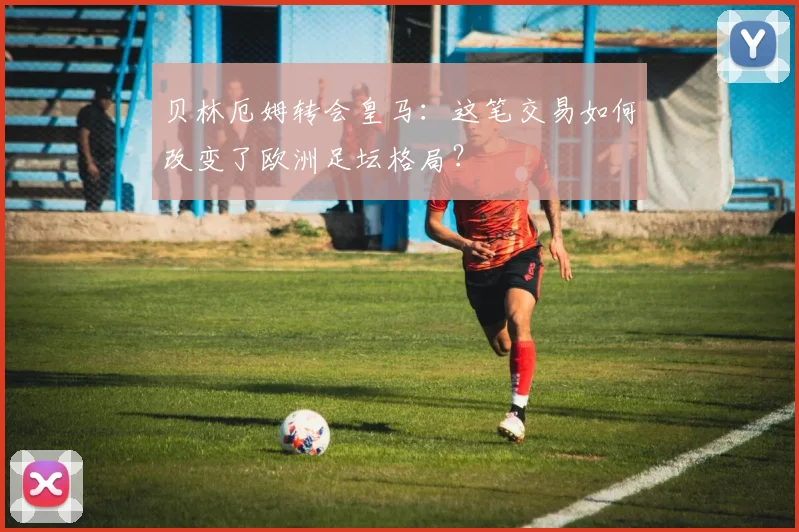 贝林厄姆转会皇马：这笔交易如何改变了欧洲足坛格局？