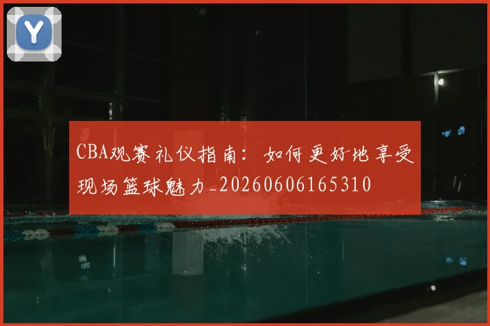 CBA观赛礼仪指南：如何更好地享受现场篮球魅力_20260606165310