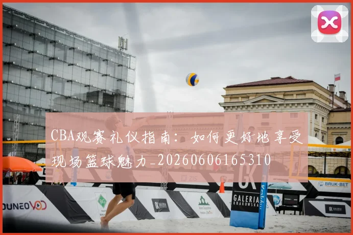 CBA观赛礼仪指南：如何更好地享受现场篮球魅力_20260606165310