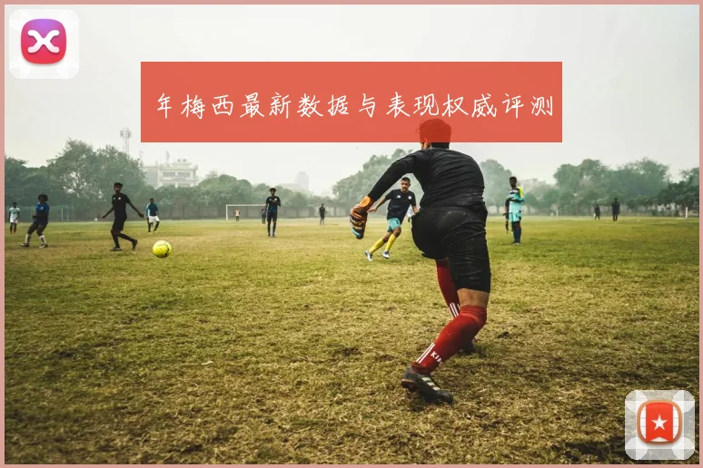 年梅西最新数据与表现权威评测
