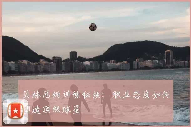 贝林厄姆训练秘诀:职业态度如何塑造顶级球星